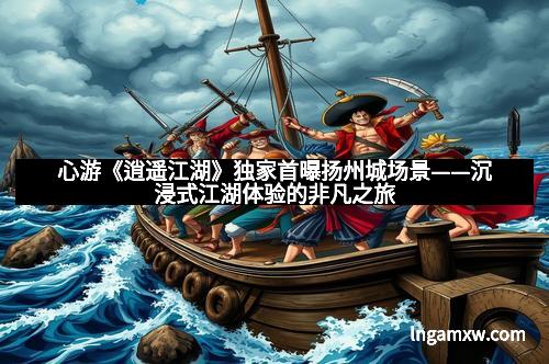 心游《逍遥江湖》独家首曝扬州城场景——沉浸式江湖体验的非凡之旅